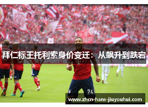 拜仁标王托利索身价变迁：从飙升到跌宕