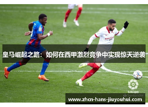 皇马崛起之路:如何在西甲激烈竞争中实现惊天逆袭 皇马崛起之路:如何在西甲激烈竞争中实现惊天逆袭