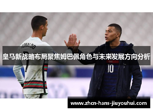 皇马新战略布局聚焦姆巴佩角色与未来发展方向分析