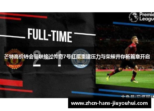 芒特高价转会曼联接过传奇7号红魔重建压力与荣耀并存新篇章开启