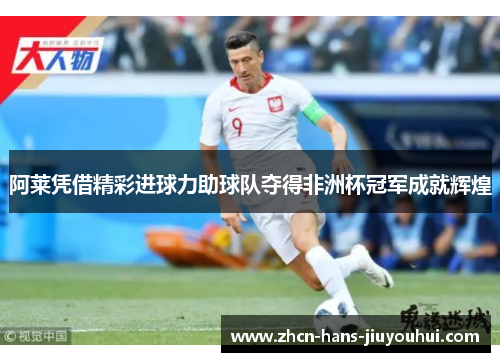 阿莱凭借精彩进球力助球队夺得非洲杯冠军成就辉煌 阿莱凭借精彩进球力助球队夺得非洲杯冠军成就辉煌